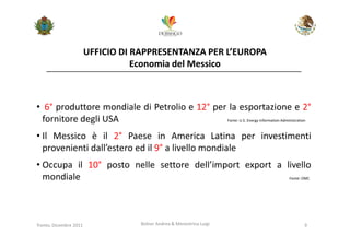 UFFICIO DI RAPPRESENTANZA PER L’EUROPA
                                   Economia del Messico



• 6° produttore mondiale di Petrolio e 12° per la esportazione e 2°
 fornitore degli USA                          Fonte: U.S. Energy Information Administration



• Il Messico è il 2° Paese in America Latina per investimenti
  provenienti dall’estero ed il 9° a livello mondiale
• Occupa il 10° posto nelle settore dell’import export a livello
  mondiale                                                Fonte: OMC




Trento, Dicembre 2011              Bolner Andrea & Menestrina Luigi                     9
 