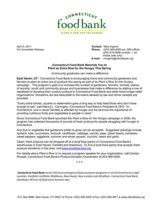 April 5, 2011                                                  Contact: Mary Ingarra
For Immediate Release                                          Phone: (203) 469-5000 ext. 309 (office)
                                                                        (203) 619-3696 (mobile — for
                                                                        media calls only)
                                                               E-mail: mingarra@ctfoodbank.org

                             Connecticut Food Bank Reminds You to
                          Plant an Extra Row for the Hungry This Spring
                             Community gardeners can make a difference
East Haven, CT - Connecticut Food Bank is encouraging home and community gardeners and
farmers to plant an extra row of produce this spring as part of its Plant a Row for the Hungry
campaign. The program’s goal is to increase the number of gardeners, farmers, schools, places
of worship, youth and community groups and businesses that make a difference by adding a row of
seedbeds or donating their surplus produce to Connecticut Food Bank and other local hunger-relief
organizations. Donations are tax-deductible to the extent allowed by law and donor receipts are
provided.
“Every extra tomato, squash or watermelon goes a long way to help feed those who don’t have
enough to eat,” said Nancy L. Carrington, Connecticut Food Bank’s President & CEO. “In
Connecticut, one in seven families is affected by hunger and we all know the importance of
providing nutritious fruits and vegetables to people in need.”
Since Connecticut Food Bank launched the Plant a Row for the Hungry campaign in 2006, the
program has collected thousands of pounds of fresh produce for people struggling with hunger in
Connecticut.
Any fruit or vegetable that gardeners prefer to grow can be accepted. Suggested plantings include
spinach, kale, cucumbers, broccoli, cauliflower, cabbage, carrots, peas, green beans, tomatoes,
sweet peppers, eggplants, summer and winter squash, zucchini, beets and garlic.
Clean, fresh produce can be dropped off at a local food pantry or Connecticut Food Bank’s
warehouses in East Haven, Fairfield and Waterbury. To find a local food pantry that accepts fresh
produce donations in the area, visit www.ampleharvest.org.
For details about Plant a Row or to request a program speaker for your organization, call Carolyn
Russell, Connecticut Food Bank’s Product Donation Coordinator at 203-469-5000.
                                                  ###


 Connecticut Food Bank serves 650 local emergency food assistance programs in six of Connecticut's eight
counties: Fairfield, Litchfield, Middlesex, New Haven, New London and Windham. Connecticut Food Bank
distributes 30 tons of food every business day.




P.O. Box 8686, New Haven, CT 06531 ● Phone: (203) 469-5000 ● Fax: (203) 469-4871 ● www.ctfoodbank.org
 