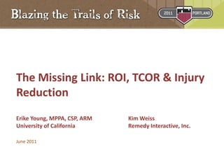 The Missing Link: ROI, TCOR & Injury
Reduction
Erike Young, MPPA, CSP, ARM Kim Weiss
University of California Remedy Interactive, Inc.
June 2011
 