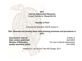 2011
                      Internal Assessment Resource
                      Subject Reference: Visual Art 2.2


                              “Identity in Print”

                   Achievement Standard: 90478 version 2

Title: Generate and develop ideas using drawing processes and procedures in
                                    print.

 Assessment: internal                                                      Credits: 6
 Date version published:                                                  April 2005
 Ministry of Education                              For use in internal assessment
 quality assurance status                                                 from 2005

                Adapted for use at One Tree Hill College, 2011
 