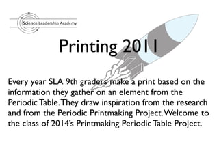 Science Leadership Academy




                     Printing 2011
Every year SLA 9th graders make a print based on the
information they gather on an element from the
Periodic Table. They draw inspiration from the research
and from the Periodic Printmaking Project. Welcome to
the class of 2014’s Printmaking Periodic Table Project.
 