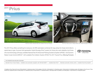 2011
             Prius




                                                         Prius Four shown in Blizzard Pearl with available Solar Roof Package. 2
                                                                                                                             1,
                                                                                                                                                             Prius Four interior shown in Bisque leather with available Navigation Package. 4
                                                                                                                                                                                                                                          3,




The 2011 Prius offers something for everyone. An EPA-estimated combined 50 mpg rating5 for those who’d like to
spend less on gas. A proven third-generation Hybrid Synergy Drive® system for those who want reliability. And those
who love technology will enjoy available features like the Advanced Parking Guidance System (APGS), 7 and Dynamic
                                                                                                  6,



Radar Cruise Control (DRCC)6, 8 with available Pre-Collision System (PCS). The 2011 Toyota Prius. Moving Forward.
                                                                         9




   TOP STANDARD AND AVAILABLE FEATURES10

   Standard Touch Tracer Display            Available voice-activated navigation with XM NavTrafﬁc®3, 4                  Available Solar Roof1, 2 Standard automatic climate control                   Available Smart Key System11




1. Available on Prius Three and Four only. 2. See footnote 7 in Disclaimers section. 3. Not available on Prius Two. 4. See footnote 12 in Disclaimers section. 5. See footnote 5 in Disclaimers section. 6. Available on Prius Five only. 7. See
footnote 28 in Disclaimers section. 8. See footnote 16 in Disclaimers section. 9. See footnote 27 in Disclaimers section. 10. Features listed not available on all model grades. 11. See footnote 18 in Disclaimers section.
 