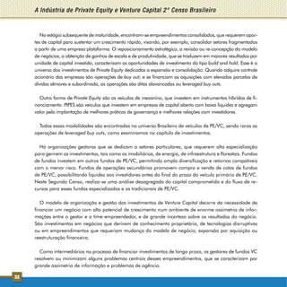 A Indústria de Private Equity e Venture Capital 2° Censo Brasileiro


        No estágio subsequente de maturidade, encontram-se empreendimentos consolidados, que requerem apor-
     tes de capital para sustentar um crescimento rápido, visando, por exemplo, consolidar setores fragmentados
     a partir de uma empresa plataforma. O reposicionamento estratégico, a revisão ou re-concepção do modelo
     de negócios, a obtenção de ganhos de escala e de produtividade, que se traduzem em maiores resultados por
     unidade de capital investido, caracterizam as oportunidades de investimento do tipo build and hold. Esse é o
     universo dos investimentos de Private Equity dedicados a expansão e consolidação. Quando adquire controle
     acionário das empresas são operações de buy out; e se financiam as aquisições com elevadas parcelas de
     dívidas sêniores e subordinada, as operações são ditas alavancadas ou leveraged buy outs.

       Outra forma de Private Equity são os veículos de mezanino, que investem em instrumentos híbridos de fi-
     nanciamento. PIPES são veículos que investem em empresas de capital aberto com baixa liquidez e agregam
     valor pela implantação de melhores práticas de governança e melhores relações com investidores.

       Todas essas modalidades são encontradas no universo Brasileiro de veículos de PE/VC, sendo raras as
     operações de leveraged buy outs, como examinamos no capítulo de investimentos.

       Há organizações gestoras que se dedicam a setores particulares, que requerem alta especialização
     para gerirem os investimentos, tais como os imobiliários, de energia, de infraestrutura e florestais. Fundos
     de fundos investem em outros fundos de PE/VC, permitindo ampla diversificação e retornos compatíveis
     com o menor risco. Fundos de operações secundárias promovem compra e venda de cotas de fundos
     de PE/VC, possibilitando liquidez aos investidores antes do final do prazo do veículo primário de PE/VC.
     Neste Segundo Censo, realiza-se uma análise desagregada do capital comprometido e do fluxo de re-
     cursos para esses fundos especializados e os tradicionais de PE/VC.

        O modelo de organização e gestão dos investimentos de Venture Capital decorre da necessidade de
     financiar um negócio com alto potencial de crescimento num ambiente de enorme assimetria de infor-
     mações entre o gestor e o time empreendedor, e de grande incerteza sobre os resultados do negócio.
     São investimentos em negócios que derivam de conhecimento proprietário, de tecnologias disrruptivas
     ou em empreendimentos que requeriam mudança do modelo de negócio, expansão por aquisição ou
     reestruturação financeira.

       Como intermediários no processo de financiar investimentos de longo prazo, os gestores de fundos VC
     resolvem ou minimizam alguns problemas centrais desses empreendimentos, que se caracterizam por
     grande assimetria de informação e problemas de agência.

32
 