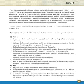 Capítulo 2


   Além disso, a Associação Brasileira das Entidades dos Mercados Financeiros e de Capitais (ANBIMA) e a As-
sociação Nacional de Bancos de Investimentos (ANBID), em seu código de autorregulação para ofertas públicas
de distribuição e aquisição de valores mobiliários, que deve ser observado pelos bancos de investimentos asso-
ciados à ANBIMA, determina que seus associados somente devem participar de ofertas públicas cujos emissores
tenham aderido, ou se comprometido a aderir no prazo de 6 meses, a, pelo menos, o Nível 1 de Governança
Corporativa. Consequentemente, todos os recentes IPO’s realizados no Brasil foram feitos com a companhia
aderindo a um dos níveis diferenciados de governança corporativa (notadamente o Novo Mercado).

  O Novo Mercado contava com 131 companhias listadas, sendo 97 do novo mercado neste período
de 2004 a 2011.

  As principais características de cada um dos Níveis de Governança Corporativa são apresentadas abaixo:

  a) Nível 1:
  •	 Maior transparência e prestação de informações adicionais nas Demonstrações Financeiras Anuais
     e Trimestrais;
  •	 Realização de Reuniões Anuais pela companhia com o público, para apresentação da situação
     econômico-financeira, projetos e perspectivas da companhia;
  •	 Divulgação de calendário com eventos corporativos da Companhia;
  •	 Divulgação mensal das negociações com ações da companhia por parte dos seus administradores;
  •	 Divulgação dos termos dos contratos firmados entre a companhia e partes relacionadas;
  •	 Manutenção de um percentual mínimo de 25% de ações em circulação, a fim de melhorar a liqui-
     dez e a pulverização das ações no mercado;
  •	 Adoção de procedimentos especiais para distribuições públicas;
  •	 Proibição de emissão de partes beneficiárias; e
  •	 Saída do Nível 1 somente mediante aprovação prévia da Assembleia Geral e mediante comunica-
     ção prévia à BM&FBOVESPA com 30 dias de antecedência.
  b) Nível 2:
  •	 Adoção de todas as regras aplicáveis ao Nível 1 (acima apresentadas);
  •	 Divulgação de informações financeiras em padrões internacionais, observando-se o US GAAP e o
     IAS, traduzidas para o inglês;
  •	 Conselho de Administração composto por ao menos 5 (cinco) membros, a fim de aumentar as
     chances de eleição de membros por acionistas minoritários, em casos de eleição pelo sistema do
     voto múltiplo;

                                                                                                                 91
 