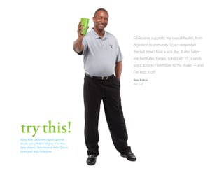FibRestore supports my overall health, from
digestion to immunity. I can’t remember
the last time I took a sick day. It also helps
me feel fuller, longer. I dropped 15 pounds
since adding FibRestore to my shake — and
I’ve kept it off!
Ron Baker
Rex, GA

try this!
Many Reliv customers report optimal
results using Reliv’s “Mighty 3” in their
daily shakes: Reliv Now or Reliv Classic,
Innergize! and FibRestore.

 