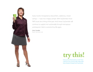 Every month, I’d experience discomfort, crabbiness, mood
swings — I was not a happy camper. With SoySentials, those
PMS issues are a thing of the past. And I know SoySentials will
continue to support me nutritionally through menopause
and beyond. I feel in control of my life again.
Chris Toriello
North Yarmouth, ME

try this!
Did you love Dreamsicles as a kid? Then
make this your yummy daily shake: Reliv
Now, Orange Innergize! and SoySentials.

 
