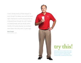I have a family history of heart disease. So
even though I’ve always exercised and eaten
right, I learned at a routine physical that my
cholesterol was through the roof. I started
on CardioSentials and saw results within
months. At my last physical, my numbers
were better than they were 25 years ago!
Mark Gauger
North Yarmouth, ME

try this!
Sweet prevention! Combine these fruitflavored favorites for a shake that tastes
almost as good as it makes you feel:
CardioSentials, Innergize! and ReversAge.

 