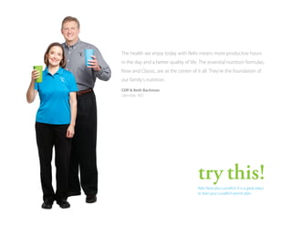 The health we enjoy today with Reliv means more productive hours
in the day and a better quality of life. The essential nutrition formulas,
Now and Classic, are at the center of it all. They’re the foundation of
our family’s nutrition.
Cliff & Beth Bachman
Glendale, MO

try this!
Reliv Now plus LunaRich X is a great place to
start. A University of Missouri study showed
this combination’s potential to support weight
loss, heart health and metabolic wellness.
Learn more at reliv.com/nowlrxstudy.

 