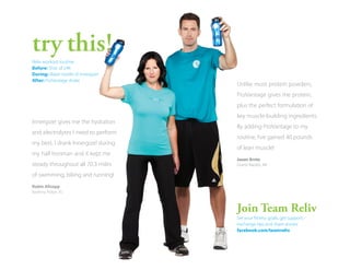try this!
Reliv workout routine:
Before: Shot of 24K
During: Water bottle of Innergize!
After: ProVantage shake

Unlike most protein powders,
ProVantage gives me protein,
plus the perfect formulation of

Innergize! gives me the hydration
and electrolytes I need to perform
my best. I drank Innergize! during
my half Ironman and it kept me
steady throughout all 70.3 miles
of swimming, biking and running!
Robin Allsopp
Basking Ridge, NJ

key muscle-building ingredients.
By adding ProVantage to my
routine, I’ve gained 40 pounds
of lean muscle!
Jason Arntz
Grand Rapids, MI

 