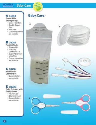 NO
AMERICA DISTRIBUTION   Baby Care   or P
                                        h th
                                            PVC
                                     BPA, alates




     A     34050              Baby Care
     Breast Milk
     Storage Bags
        • Leak - Resistant
                               A
        • Double Zipper
          Seal                                     B
        • BPA Free
        • Custom Quantities
          are Available




     B      34041
     Nursing Pads
        • Disposable
        • Naturally
          Contoured Fit
        • Super Absorbent
        • Ultra Thin
        • Custom Quantities
          are Available

                                                       C

     C      33150
     Toothbrush
     Learner Set
        • Custom Colors
          are Available




     D      33338
     Baby Scissors with
     Safety Cover
        • Round Edge
        • Stainless Steel
        • Custom Colors       D
          are Available




10
 