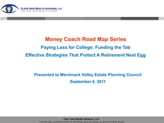 Money Coach Road Map Series
       Paying Less for College: Funding the Tab
Effective Strategies That Protect A Retirement Nest Egg



   Presented to Merrimack Valley Estate Planning Council
                                            September 6, 2011




                                    Clear View Wealth Advisors, LLC.
      TO BE USED SOLELY IN CONJUNCTION WITH THE PROFESSIONAL ADVICE AND COUNSEL OF A QUALIFIED FINANCIAL ADVISOR
 