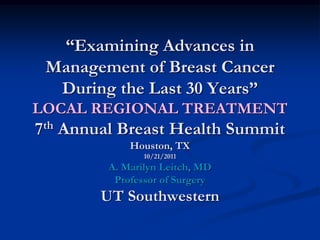 “Examining Advances in
 Management of Breast Cancer
  During the Last 30 Years”
LOCAL REGIONAL TREATMENT
7th Annual Breast Health Summit
             Houston, TX
                10/21/2011
         A. Marilyn Leitch, MD
          Professor of Surgery
        UT Southwestern
 