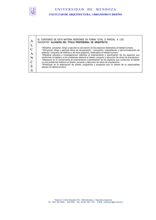 UNIVERSIDAD                        DE       MENDOZA
               FACULTAD DE ARQUITECTURA, URBANISMO Y DISEÑO




    EL CONTENIDO DE ESTA MATERIA RESPONDE EN FORMA TOTAL O PARCIAL A LOS
A   SIGUIENTES ALCANCES DEL TITULO PROFESIONAL DE ARQUITECTO:
L
       *0Diseñar, proyectar, dirigir y ejecutar la concreción de los espacios destinados al habitat humano.
C      *1Proyectar, dirigir y ejecutar obras de recuperación , renovación, rehabilitación y refuncionalización de
       edificios, conjuntos de edificios y de otros espacios, destinados al habitat humano.
A      *2Realizar estudios e investigaciones referidos al ordenamiento y planificación de los espacios que
N      conforman el habitat y a los problemas relativos al diseño, proyecto y ejecución de obras de arquitectura.
       *3Asesorar en lo concerniente al ordenamiento y planificación de los espacios que conforman el habitat
C      y a los problemas relativos al diseño, proyecto y ejecución de obras de arquitectura.
       *4Participar en la elaboración de planes, programas y proyectos que no siendo de su especialidad
E      afecten el habitat humano.
S




                    Paseo Dr. Emilio Descotte 750 - 5500 Mendoza – República Argentina
             Tel. 0261 420 0948 - 429 0584 Fax 54 261 420 1100 E-Mail <faudecan@um.edu.ar>
 