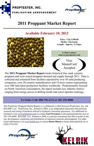 PROPTESTER, INC.
         PUBLICATION ANNOUNCEMENT




               2011 Proppant Market Report

                        Available February 10, 2012
                                                               Price: US$ 3,500.00
                                                                Media: Electronic
                                                            Length: Approx. 71 Pages


                                                                 E-Mail Contact:
                                                             achavey@proptester.com

                                                                   Visa/
                                                                 MasterCard
                                                                  Accepted
 The 2011 Proppant Market Report tracks historical frac sand, ceramic
 proppant and resin coated proppant demand and supply through 2011. Data is
 collected and estimated from facilities operated by over 50 sand producing
 companies, over 20 ceramic manufacturers and 14 resin coaters representing
 over 200 individual production facilities worldwide. Predominantly focused
 on North American consumption, the report includes key industry metrics
 ranging from energy prices to drilling trends and select operator rankings.

                   To Order Call: 888-756-2112 or 281-256-8880

The PropTester Proppant Market Report is a collaborative effort between PropTester, Inc. and
KELRIK LLC. PropTester, Inc., formed in 2004, is an independent laboratory that performs
research and testing of products utilized in hydraulic fracturing operations. For additional in-
formation visit www.proptester.com or contact Earl Freeman at efreeman@proptester.com or
281-256-8880. KELRIK LLC, formed in 2008, is a private consulting firm that consults in the
use, development, marketing and distribution of industrial minerals and proppants. For addi-
tional information visit www.kelrik.net or contact Brian Olmen at brian.olmen@kelrik.net or
(920) 279-6707.
 