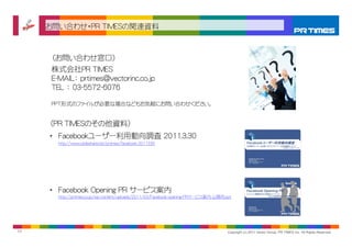 お問い合わせ・PR TIMESの関連資料



      （お問い合わせ窓口）
      株式会社PR TIMES
      E-MAIL： prtimes@vectorinc.co.jp
      TEL ： 03-5572-6076

      PPT形式のファイルが必要な場合などもお気軽にお問い合わせください。


     （PR TIMESのその他資料）
     • Facebookユーザー利用動向調査 2011.3.30
        http://www.slideshare.net/prtimes/facebook-2011330




     • Facebook Opening PR サービス案内
        http://prtimes.co.jp/wp-content/uploads/2011/03/Facebook-opening-PRサービス案内-公開用.ppt




11                                                                                     Copyright (c) 2011 Vector Group, PR TIMES Inc. All Rights Reserved.
 