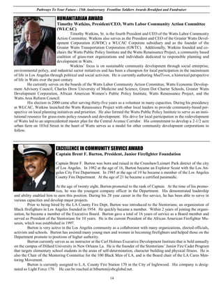 Pathways To Your Future - 15th Anniversary Frontline Soldiers Awards Breakfast and Fundraiser

                           HUMANITARIAN AWARD
                           Timothy Watkins, President/CEO, Watts Labor Community Action Committee
                           (WLCAC)
                                      Timothy Watkins, Sr. is the fourth President and CEO of the Watts Labor Community
                             Action Committee. Watkins also serves as the President and CEO of the Greater Watts Devel-
                             opment Corporation (GWDC) a WLCAC Corporate subsidiary and as the founder of the
                             Greater Watts Transportation Corporation (GWTC). Additionally, Watkins founded and co-
                             chairs the Watts Public Policy Institute and the Watts Renaissance Project, a community based
                             coalition of grass-root organizations and individuals dedicated to responsible planning and
                             development in Watts.
                                      Watkins’ focus is on sustainable community development through social enterprise,
environmental policy, and industrial sector initiatives and has been a champion for local participation in the mainstream
of life in Los Angeles through political and social activism. He is currently authoring MudTown, a historical perspective
of life in Watts over the past century
          He currently serves on the boards of the Watts Labor Community Action Committee, Watts Economic Develop-
ment Advisory Council, Charles Drew University of Medicine and Science, Green Dot Charter Schools, Greater Watts
Development Corporation, African American Women’s Public Policy Institute, Watts Renaissance Project, and the
Watts Area Reform Council.
          His election in 2000 came after serving thirty-five years as a volunteer in many capacities. During his presidency
at WLCAC, Watkins launched the Watts Renaissance Project with other local leaders to provide community-based per-
spective on local planning initiatives and priorities. He also formed the Watts Public Policy Institute to serve as an insti-
tutional resource for grass-roots policy research and development. His drive for local participation in the redevelopment
of Watts led to an unprecedented master plan for the Central Avenue Corridor. His commitment to develop a 2-1/2 acre
urban farm on 103rd Street in the heart of Watts serves as a model for other community development corporations to
follow.



                          EXCELLENCE IN COMMUNITY SERVICE AWARD
                          Captain Brent F. Burton, President, Junior Firefighter Foundation

                          Captain Brent F. Burton was born and raised in the Crenshaw/Leimert Park district of the city
                          of Los Angeles. In 1982 at the age of 16, Burton became an Explorer Scout with the Los An-
                          geles City Fire Department. In 1985 at the age of 19 he became a member of the Los Angeles
                          County Fire Department. At the age of 21 he became a certified paramedic.

                           At the age of twenty eight, Burton promoted to the rank of Captain. At the time of his promo-
                           tion, he was the youngest company officer in the Department. His demonstrated leadership
and ability enabled him to earn this position. During his 28 year career in the fire service, he has been able to serve in
various capacities and develop major projects.
         Prior to being hired by the LA County Fire Dept, Burton was introduced to the Stentorians; an organization of
Black firefighters in Los Angeles founded in 1954. He quickly became a member. Within 2 years of joining the organi-
zation, he became a member of the Executive Board. Burton gave a total of 16 years of service as a Board member and
served as President of the Stentorians for 10 years. He is the current President of the African American Firefighter Mu-
seum, which was established in 1997.
         Burton is very active in the Los Angeles community as a collaborator with many organizations, elected officials,
activists and schools. Burton has assisted many young men and women in becoming firefighters and helped those on the
Department promote to positions of higher authority.
         Burton currently serves as an instructor at the Carl Holmes Executive Development Institute that is held annually
on the campus of Dillard University in New Orleans La. He is the founder of the Stentorians’ Junior Fire Cadet Program
that targets elementary school students in the areas of self-determination, character building and physical fitness. He is
also the Chair of the Mentoring Committee for the 100 Black Men of LA, and is the Board chair of the LA Cares Men-
toring Movement.
         Burton is currently assigned to L.A. County Fire Station 170 in the City of Inglewood. His company is desig-
nated as Light Force 170. He can be reached at biburton@sbcglobal.net.

                                                             14
 