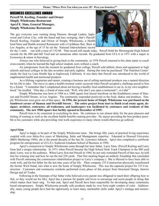 Theme: “Where Were You when you were 18? Were you homeless?”

BUSINESS EXCELLENCE AWARD
Percell M. Keeling, Founder and Owner
Simply Wholesome Restaurant
Apryl E. Sims, General Manager,
Simply Wholesome Restaurant

The guy everyone sees running along Slauson, through Ladera, Ingle-
wood and Culver City, with the beard and locs swinging, that’s Percell!
Percell Keeling, Founder and Owner of Simply Wholesome, a Health
food Store and Health oriented Restaurant with a Caribbean flair. Born in
Los Angeles, at the age of 15 he set the National Interscholastic record
for the ½ mile run with a time of 1:52:08. That record still stands today. Percell Held the Morningside High School
records for the 880 and 660 Yard and set numerous other records. He graduated from UCLA in 1971 with a major in
Economics & minor in Sociology.
         Always one who believed in giving back to the community, in 1976 Percell returned to his alma mater to coach
cross-country when he learned the high school students were without a coach.
         An entrepreneur from the moment he graduated from college, Percell sold athletic shoes and equipment to high
schools and local colleges in the late seventies and early eighties. During this time he purchased ‘The Nutrition Center’
inside the Jack La Lane Health Spa in Inglewood, California. It was there that Percell was introduced to the world of
supplemental health and nutritional products.
         As a lifelong vegetarian and runner, creating a business out of selling nutritional products was a natural direction
for his life to take. The move to open a health-oriented center occurred when Percell accepted a challenge posed to him
by a friend. “I remember that I complained about not having a healthy food establishment to eat in, in my own neighbor-
hood,” he recalled. “One day, a friend of mine said, ‘Well, why don’t you open a restaurant?’, so I did.”
         Simply Wholesome was born in 1984 in a 1000 square foot leased storefront on the Souththeast corner of Slau-
son and Overhill Streets, in Los Angeles. The community responded positively to the food, shakes and products. Sim-
ply Wholesome soon grew out of that space. In 1994, the present home of Simply Wholesome was purchased on the
Southwest corner of Slauson and Overhill Streets . The entire project from start to finish (real estate agent, de-
signer, architect, contractor, all tradesmen, and landscaper) was facilitated by customers and residents of this
community. The new 5500 square foot facility opened in December of 1995.
         Percell tries to be consistent in everything he does. He continues to run almost daily for the pure pleasure and
feeling of running as well as the excellent health benefits running provides. He enjoys providing the best product possi-
ble to his customers while also providing vital work experience to many whom would otherwise go unhired.


Apryl Sims
         Apryl is happy to be part of the Simply Wholesome team. She brings fifty years of practical living experience
coupled with over thirty-five years of Marketing, Sales and Management expertise. Educated at Howard University
(BBA Marketing 1984), she is the proud disciple of the late Dr. Lawrence Johnson. Apryl also completed a certificate
program for entrepreneurs at UCLA’s Anderson Graduate School of Business in 1994.
         Apryl’s connection to Simply Wholesome came through her later father, Larry Sims. (Percell Keeling and Larry
Sims had a unique relationship. In 1971 when Percell became the High School State Track Champion in the 880 yard
dash, Larry, was in the audience. When Larry first met Percell in 1984, he not only reminded Percell of that race, he told
him his winning time and how he ran the last 220 yards. That first meeting began an unlikely friendship that concluded
with Percell entrusting the construction rehabilitation project to Larry’s company.) She is blessed to have been able to
work with, and for her father for the last nine years of his life. Their company 333 Construction physically transformed
the former Wich Stand, into what is now the home of Simply Wholesome. This was the capstone project for 333 Con-
struction. Customers and community residents performed every phase of this project from Structural Design, Interior
Design and all Trades.
         Following in the footsteps of her father (who believed every parent was obligated to teach their offspring how to
fish, so they would eat for life), Apryl has a passion for people and loves to encourage and assist people in doing that
which makes their heart sing. To that end, Apryl and Percell have been responsible for developing many community
based entrepreneurs. Simply Wholesome proudly sells products made by over forty-eight vendors of color. Addition-
ally, many young people have had the opportunity to learn many marketable skills under Apryl’s tutelage and mentor-
ship.

                                                               15
 