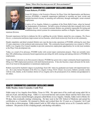 Theme: “Where Were You when you were 18? Were you homeless?”

                           HEALTHY COMMUNITIES LEADERSHIP EXCELLENCE AWARD
                           Ernest Roberts, PVJOBS

                           Ernest M. Roberts is the Executive Director for Playa Vista Job Opportunities and Business
                           Services (PVJOBS), a nonprofit organization dedicated to assisting our local, at-risk and
                           multiple-barriered citizenry in attaining self sufficiency through meaningful, career-oriented
                           employment.

                           A native of Los Angeles, Roberts is a graduate of the Watts Skills Center, where he learned
                           the fundamentals of electronics. He held a series of technical jobs that eventually led to work
                           at Hughes Aircraft. As a research assistant, Roberts was primarily responsible for testing and
                           troubleshooting control systems for communication satellites in Hughes’ Space and Commu-
nications Division.

Personal experiences led him to dedicate his life to uplifting the at-risk. Roberts started his own company, The House
Doctor, a construction and home improvement service business, which hired exclusively from the at-risk community.

Deeply empathetic and detail oriented, Roberts now runs the day-to-day operations of PVJOBS, utilizing his more than
23 years experience in the technical and construction fields. The community-based organization was created in 1998 to
fulfill a Los Angeles City Council mandate to provide construction employment opportunities for at-risk local residents
at the Playa Vista development site.

Today, as a result of its advocacy, PVJOBS works with several major construction projects. There are currently more
than 100 collaborating community-based organizations providing life skills training and making referrals to PVJOBS for
employment.

Under Roberts’ direction as its first executive director, PVJOBS has grown into a major community-based organization,
filling over 5000 employment positions with multi-barriered persons. It has also become a major advocate for the inclu-
sion of our local at-risk population in mainstream employment.

Roberts received his bachelor's degree in psychology from USC where he graduated cum laude with departmental hon-
ors. He is also former President of the West Los Angeles College PACE Alumni Association. Roberts currently resides
with his wife, Juliette, in the Crenshaw district of Los Angeles and is the proud parent of six children and grandparent to
ten others.




HEALTHY COMMUNITIES LEADERSHIP EXCELLENCE AWARD
Eddie Meador, Senior Counselor, Castle West

Eddie came to Los Angeles from Dallas, Texas in 1956. He spent most of his youth and young adult life in
and out of jail, and abusing drugs. Eddie is a recovered heroine and cocaine abuser and has been clean since
1973. His recovery started through a program called Bricks in Los Angeles. Initially, Eddie went to Bricks for
90 days, then eventually starting volunteering. He later went to the USC School of Medicine and earned his
certification as a Counselor. He returned to Bricks and worked there for 10 years as a Counselor I & II and
later in the ex-felon program. Eddie joined Castle in 1985 where he currently serves as Sr. Counselor and Co-
ordinator. His passion in life is helping people, and dealing with addicts.




                                                              17
 