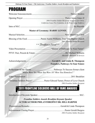 Pathways To Your Future - 15th Anniversary Frontline Soldiers Awards Breakfast and Fundraiser


PROGRAM
Welcome/Announcements ..................................................................... Darren Hendon
Opening Prayer .......................................................................... Pastor James Jones JJ
                                                          2004 Frontline Soldier Recipient, Gangsters for Christ,
                                                   California Cease Fire Committee & the Watts Gang Taskforce

Intro of M.C. .............................................................................................. Joy Rayside
                                Master of Ceremony: HARRY LENNIX
Musical Selection ........................................................................ New Directions Choir
Blessing of the Food ........................ Pastor Austin Williams, True Vine Baptist Church
                                                                                    2002 Frontline Soldier Recipient
                                           * * Breakfast is Served * *
Video Presentation .............................................“History of Pathways To Your Future”
PTYF: Past, Present & Future ...................................................... Dr. Micheal Williams
                                                                                    Messiah’s Ministries & Services


Acknowledgements .............................................. Gerald E. and Linda B. Thompson
                                                             Founders, Pathways To Your Future

Reflections on the Theme ........................................ Pathways To Success former client
              “Where Were You When You Were 18? Were You Homeless?”
Video Presentation ................................................................................. 2011 Breakfast
"Frontline Soldiers Prayer" .................... Pastor Edward Turner, Power of Love Church
                                                                                    2003 Frontline Soldier Recipient


               2011 FRONTLINE SOLDIERS HALL OF FAME AWARDS
Introduction of Keynote Speaker ........................................................................... M.C.
                   Frontline Soldiers Awards Breakfast Keynote Speaker
                ACTOR/AUTHOR PHILANTHROPIST DR. HILL HARPER
Presentations/Remarks ....................................................... Gerald & Linda Thompson
Adjournment Closing Prayer ....................................................... Pastor Gerald Burgess
                                                                                    2003 Frontline Soldier Recipient


                                                            20
 