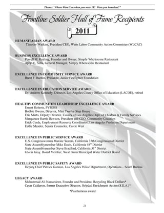 Theme: “Where Were You when you were 18? Were you homeless?”



    Frontline Soldier Hall of Fame Recipients
                                             2011
HUMANITARIAN AWARD
    Timothy Watkins, President/CEO, Watts Labor Community Action Committee (WLCAC)


BUSINESS EXCELLENCE AWARD
     Percell M. Keeling, Founder and Owner, Simply Wholesome Restaurant
     Apryl E. Sims, General Manager, Simply Wholesome Restaurant


EXCELLENCE IN COMMUNITY SERVICE AWARD
    Brent F. Burton, President, Junior Firefighter Foundation


EXCELLENCE IN EDUCATION SERVICE AWARD
    Dr. Andrew Kennedy, Director, Los Angeles County Office of Education (LACOE), retired


HEALTHY COMMUNITIES LEADERSHIP EXCELLENCE AWARD
    Ernest Roberts, PVJOBS
    Bobbie Owens, Director, Mini Twelve Step House
    Eric Marts, Deputy Director, County of Los Angeles Dept. of Children & Family Services
    Marqueece Harris Dawson, President and CEO, Community Coalition
    Erick Cerda, Employment Resource Coordinator, Los Angeles Probation Department
    Eddie Meador, Senior Counselor, Castle West


EXCELLENCE IN PUBLIC SERVICE AWARD
    U.S. Congresswoman Maxine Waters, California 35th Congressional District
    State Assemblymember Mike Davis, California 48th District
    State Assemblymember Steve Bradford, California 51st District
    Gloria Gray, Board Member, West Basin Municipal Water District Board


EXCELLENCE IN PUBLIC SAFETY AWARD
    Deputy Chief Patrick Gannon, Los Angeles Police Department, Operations – South Bureau


LEGACY AWARD
    Muhammad Ali Nassardeen, Founder and President, Recycling Black Dollars*
    Cesar Calderon, former Executive Director, Soledad Enrichment Action (S.E.A.)*
                                        *Posthumous award



                                                   21
 