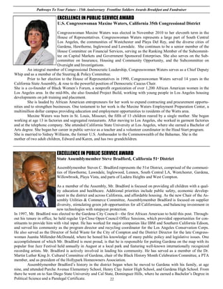 Pathways To Your Future - 15th Anniversary Frontline Soldiers Awards Breakfast and Fundraiser

                           EXCELLENCE IN PUBLIC SERVICE AWARD
                           U.S. Congresswoman Maxine Waters, California 35th Congressional District

                            Congresswoman Maxine Waters was elected in November 2010 to her eleventh term in the
                            House of Representatives. Congresswoman Waters represents a large part of South Central
                            Los Angeles, the communities of Westchester and Playa Del Rey, and the diverse cities of
                            Gardena, Hawthorne, Inglewood and Lawndale. She continues to be a senior member of the
                            House Committee on Financial Services, serving as the Ranking Member of the Subcommit-
                            tee on Capital Markets and Government Sponsored Enterprises. She also serves on the Sub-
                            committee on Insurance, Housing and Community Opportunity, and the Subcommittee on
                            Oversight and Investigations.
         An integral member of Congressional Democratic Leadership, Congresswoman Waters serves as a Chief Deputy
Whip and as a member of the Steering & Policy Committee.
         Prior to her election to the House of Representatives in 1990, Congresswoman Waters served 14 years in the
California State Assembly, & rose to the powerful position of Democratic Caucus Chair.
She is a co-founder of Black Women’s Forum, a nonprofit organization of over 1,200 African American women in the
Los Angeles area. In the mid-80s, she also founded Project Build, working with young people in Los Angeles housing
developments on job training and placement.
         She is lauded by African American entrepreneurs for her work to expand contracting and procurement opportu-
nities and to strengthen businesses. One testament to her work is the Maxine Waters Employment Preparation Center, a
multimillion dollar campus providing education and employment opportunities to residents of the Watts area.
         Maxine Waters was born in St. Louis, Missouri, the fifth of 13 children reared by a single mother. She began
working at age 13 in factories and segregated restaurants. After moving to Los Angeles, she worked in garment factories
and at the telephone company. She attended California State University at Los Angeles, where she earned a Bachelor of
Arts degree. She began her career in public service as a teacher and a volunteer coordinator in the Head Start program.
She is married to Sidney Williams, the former U.S. Ambassador to the Commonwealth of the Bahamas. She is the
mother of two adult children, Edward and Karen, and has two grandchildren.


                           EXCELLENCE IN PUBLIC SERVICE AWARD
                           State Assemblymember Steve Bradford, California 51st District

                           Assemblymember Steven C. Bradford represents the 51st District, comprised of the communi-
                           ties of Hawthorne, Lawndale, Inglewood, Lennox, South Central LA, Westchester, Gardena,
                           Willowbrook, Playa Vista, and parts of Ladera Heights and West Compton.

                            As a member of the Assembly, Mr. Bradford is focused on providing all children with a qual-
                            ity education and healthcare. Additional priorities include public safety, economic develop-
                            ment in the district and across California, and affordable housing. As the new Chair of the As-
                            sembly Utilities & Commerce Committee, Assemblymember Bradford is focused on supplier
                            diversity, stimulating green job opportunities for all Californians, and balancing investment in
                            new technologies with ratepayer protection.
In 1997, Mr. Bradford was elected to the Gardena City Council—the first African American to hold this post. Through-
out his tenure in office, he held regular Up-Close Open Council Office Sessions, which provided opportunities for con-
stituents to provide him with vital input. He has worked for major companies like IBM and Southern California Edison,
and served his community as the program director and recycling coordinator for the Los Angeles Conservation Corps.
He also served as the Director of Solid Waste for the City of Compton and the District Director for the late Congress-
woman Juanita Millender-McDonald, where he honed his knowledge of many public policy and legislative issues. One
accomplishment of which Mr. Bradford is most proud, is that he is responsible for putting Gardena on the map with its
popular free Jazz Festival held annually in August at a local park and featuring well-known internationally recognized
recording artists. Mr. Bradford is actively involved in leading his community. He has served as a member of the Dr.
Martin Luther King Jr. Cultural Committee of Gardena, chair of the Black History Month Celebration Committee, a PTA
member, and as president of the Hollypark Homeowners Association.
         Assemblymember Bradford’s history in the district began when he moved to Gardena with his family, at age
nine, and attended Purche Avenue Elementary School, Henry Clay Junior High School, and Gardena High School. From
there he went on to San Diego State University and Cal State, Dominguez Hills, where he earned a Bachelor’s Degree in
Political Science and a Paralegal Certificate.                22
 