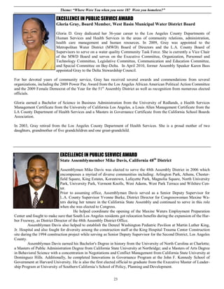 Theme: “Where Were You when you were 18? Were you homeless?”

                         EXCELLENCE IN PUBLIC SERVICE AWARD
                         Gloria Gray, Board Member, West Basin Municipal Water District Board

                         Gloria D. Gray dedicated her 36-year career to the Los Angeles County Departments of
                         Human Services and Health Services in the areas of community relations, administration,
                         health care management and human resources. In 2009, Gray was appointed to the
                         Metropolitan Water District (MWD) Board of Directors and the L.A. County Board of
                         Supervisors to serve on a water quality Community Task Force. She is currently a Vice Chair
                         of the MWD Board and serves on the Executive Committee, Organization, Personnel and
                         Technology Committee, Legislative Committee, Communication and Education Committee,
                         and Special Committee on Bay-Delta. In April 2010, former Assembly Speaker Karen Bass
                         appointed Gray to the Delta Stewardship Council.

For her devoted years of community service, Gray has received several awards and commendations from several
organizations, including the 2009 Power Pac Award from the Los Angeles African American Political Action Committee
and the 2009 Female Democrat of the Year for the 51st Assembly District as well as recognition from numerous elected
officials.

Gloria earned a Bachelor of Science in Business Administration from the University of Redlands, a Health Services
Management Certificate from the University of California Los Angeles, a Louis Allen Management Certificate from the
LA County Department of Health Services and a Masters in Governance Certificate from the California School Boards
Association.

In 2003, Gray retired from the Los Angeles County Department of Health Services. She is a proud mother of two
daughters, grandmother of five grandchildren and one great-grandchild.




                            EXCELLENCE IN PUBLIC SERVICE AWARD
                            State Assemblymember Mike Davis, California 48th District

                             Assemblyman Mike Davis was elected to serve the 48th Assembly District in 2006 which
                             encompasses a myriad of diverse communities including: Arlington Park, Athens, Chester-
                             field Square, King Estates, Koreatown, Lafayette Park, Magnolia Square, North University
                             Park, University Park, Vermont Knolls, West Adams, West Park Terrace and Wilshire Cen-
                             ter.
                             Prior to assuming office, Assemblyman Davis served as a Senior Deputy Supervisor for
                             L.A. County Supervisor Yvonne Burke, District Director for Congresswoman Maxine Wa-
                             ters during her tenure in the California State Assembly and continued to serve in this role
                             when she was elected to Congress.
                                      He helped coordinate the opening of the Maxine Waters Employment Preparation
Center and fought to make sure that South Los Angeles residents got relocation benefits during the expansion of the Har-
bor Freeway, as District Director of the 48th Assembly District Office.
         Assemblyman Davis also helped to establish the Denzel Washington Pediatric Pavilion at Martin Luther King,
Jr. Hospital and also fought for diversity among the construction staff at the King Hospital Trauma Center Construction
site during the 1994 construction project while serving as Senior Deputy Supervisor for the Second District, Los Angeles
County.
         Assemblyman Davis earned his Bachelor's Degree in history from the University of North Carolina at Charlotte;
a Masters of Public Administration Degree from California State University at Northridge; and a Masters of Arts Degree
in Behavioral Science with a concentration in Negotiations and Conflict Management from California State University at
Dominguez Hills. Additionally, he completed Innovations in Governance Program at the John F. Kennedy School of
Government at Harvard University. He is also the first elected official to graduate from the Executive Master of Leader-
ship Program at University of Southern California’s School of Policy, Planning and Development.


                                                             23
 