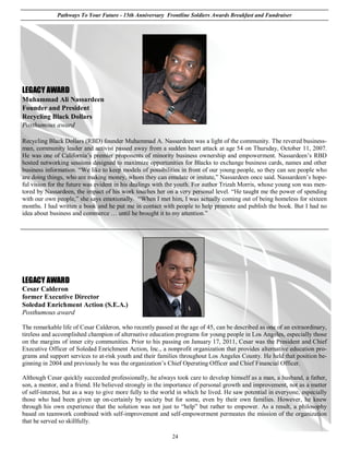 Pathways To Your Future - 15th Anniversary Frontline Soldiers Awards Breakfast and Fundraiser




LEGACY AWARD
Muhammad Ali Nassardeen
Founder and President
Recycling Black Dollars
Posthumous award

Recycling Black Dollars (RBD) founder Muhammad A. Nassardeen was a light of the community. The revered business-
man, community leader and activist passed away from a sudden heart attack at age 54 on Thursday, October 11, 2007.
He was one of California’s premier proponents of minority business ownership and empowerment. Nassardeen’s RBD
hosted networking sessions designed to maximize opportunities for Blacks to exchange business cards, names and other
business information. “We like to keep models of possibilities in front of our young people, so they can see people who
are doing things, who are making money, whom they can emulate or imitate,” Nassardeen once said. Nassardeen’s hope-
ful vision for the future was evident in his dealings with the youth. For author Trizah Morris, whose young son was men-
tored by Nassardeen, the impact of his work touches her on a very personal level. “He taught me the power of spending
with our own people,” she says emotionally. “When I met him, I was actually coming out of being homeless for sixteen
months. I had written a book and he put me in contact with people to help promote and publish the book. But I had no
idea about business and commerce … until he brought it to my attention.”




LEGACY AWARD
Cesar Calderon
former Executive Director
Soledad Enrichment Action (S.E.A.)
Posthumous award

The remarkable life of Cesar Calderon, who recently passed at the age of 45, can be described as one of an extraordinary,
tireless and accomplished champion of alternative education programs for young people in Los Angeles, especially those
on the margins of inner city communities. Prior to his passing on January 17, 2011, Cesar was the President and Chief
Executive Officer of Soledad Enrichment Action, Inc., a nonprofit organization that provides alternative education pro-
grams and support services to at-risk youth and their families throughout Los Angeles County. He held that position be-
ginning in 2004 and previously he was the organization’s Chief Operating Officer and Chief Financial Officer.

Although Cesar quickly succeeded professionally, he always took care to develop himself as a man, a husband, a father,
son, a mentor, and a friend. He believed strongly in the importance of personal growth and improvement, not as a matter
of self-interest, but as a way to give more fully to the world in which he lived. He saw potential in everyone, especially
those who had been given up on-certainly by society but for some, even by their own families. However, he knew
through his own experience that the solution was not just to “help” but rather to empower. As a result, a philosophy
based on teamwork combined with self-improvement and self-empowerment permeates the mission of the organization
that he served so skillfully.

                                                            24
 