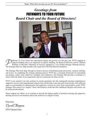 Theme: “Where Were You when you were 18? Were you homeless?”



                         Greetings from
                    PATHWAYS TO YOUR FUTURE
              Board Chair and the Board of Directors!




P       athways To Your Future has experienced change and growth over this past year. PTYF engaged in
        capacity building and as an outgrowth of capacity building, the Board of Directors and Dr. Micheal
        Williams of Messiah’s Ministries & Services engaged in a very fruitful Strategic Planning Process.
The Strategic Plan was made possible with a grant from The John Burton Foundation.

The Strategic Plan took shape through an iterative process of facilitated group discussions, research, drafting,
and review. In completing this strategic planning process, PTYF has a consistent framework for articulating
our purpose, values, roles, objectives, strengths, and weaknesses. Our Strategic Plan provides a roadmap to a
future where the needs of our organization and our constituents are better served.

PTYF is now poised to not only continue its current operations, but also strategically develop comprehensive
supportive services and organizational capacity that will develop a one-stop state-of-art facility with sufficient
space to accommodate its administration and supportive services for more foster and homeless youth. PTYF
Strategic Plan assures Los Angeles’ foster and homeless youth that their adulthood lifestyles and careers can
be achieved and realized.

Please support our efforts, as we continue to provide the highest quality of homeless housing and supportive
housing services to our homeless and at-risk youth in Los Angeles County.


Sincerely,
Gerald Thompson
PTYF Board Chair

                                                          3
 