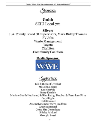 Theme: “Where Were You when you were 18? Were you homeless?”



                                Sponsors:
                            Gold:
                         SEIU Local 721
                       Silver:
L.A. County Board Of Supervisors, Mark Ridley Thomas
                      PV Jobs
                 Waste Management
                       Toyota
                      CityLites
                Community Coalition
                           Media Sponsor:




                              Supporters:
                   Eva & Richard Overturf
                      MaDonna Banks
                        Katie Barwig
                        Barry Easdale
Marlene Smith Hochman, Salkin, Rettig, Toscher, & Perez Law Firm
                         Cory Stigile
                        Hotel Carmel
               Assemblymember Steve Bradford
                      Angelica Rangel
                    Cease Fire Committee
                       Shirley Ashford
                        Georgio Rossi
                                           37
 