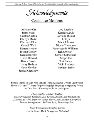 Pathways To Your Future - 15th Anniversary Frontline Soldiers Awards Breakfast and Fundraiser




                    Acknowledgements
                           Committee Members

           Adrianne Orr                                         Joy Rayside
            Barry Mack                                         Kandee Lewis
          Carlton Griffin                                    Lorraine Dillard
          Cherlyn Martin                                          Lotoya
          Clarence Allen                                       Mark Johnson
           Cornell Ward                                      Nicole Thompson
          Darren Hendon                                   Pastor Austin Williams
          D'yann Crosby                                        Rene Avelar
          Gerald Burgess                                    Samuel Sutherland
          Gwen Howard                                            Sergio Paz
           Henry Brown                                          Tori Bailey
          Henry Hudson                                         Vicki Lindsey
           Herve Gordon                                       Wayman Baker
         Jessica Crenshaw



Special thanks to Sign with Me and founder, director D’yann Crosby and
Theresa “Mama T” Sharp for providing sign language interpreting for the
             deaf and hard of hearing audience participants.

                  Photography: Michael Riddick
  Video Production Services: Kael Beverly, Beverly Boy Productions
 DJ/Sound & Video Engineer: James Brown, New Horizon Enterprises
       Flower Arrangements: Sullivan Scott, Flowers by Scott

                      Event Coordinator/Graphic design:
                   Arnetta Mack, Mack Enterprises Unlimited

                                                 38
 