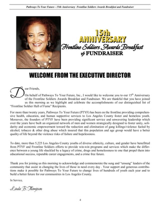 Pathways To Your Future - 15th Anniversary Frontline Soldiers Awards Breakfast and Fundraiser




                 WELCOME FROM THE EXECUTIVE DIRECTOR


D
              ear Friends,

            On behalf of Pathways To Your Future, Inc., I would like to welcome you to our 15th Anniversary
            of the Frontline Soldiers Awards Breakfast and Fundraiser. We are thankful that you have joined
            us this morning as we highlight and celebrate the accomplishments of our distinguished list of
“Frontline Soldier Hall of Fame” Recipients.
For more than twenty years, Pathways To Your Future (PTYF) has been on the frontline providing comprehen-
sive health, education, and human supportive services to Los Angeles County foster and homeless youth.
Moreover, the founders of PTYF have been providing significant service and unwavering leadership which
over the years have built an organized network of men and women strategically designed to foster unity, soli-
darity and economic empowerment toward the reduction and elimination of gang killings/violence fueled by
alcohol, tobacco & other drug abuse which insured that this population and age group would have a better
quality of life beyond the violence risks of failure and hopelessness.

To date, more than 5,225 Los Angeles County youths of diverse ethnicity, culture, and gender have benefitted
from PTYF and Frontline Soldiers efforts to provide win-win programs and services which make the differ-
ence between a young life shackled by a legacy of crime, drugs and homelessness to one that propel them into
educational success, reputable career engagements, and a crime free future.

Thank you for joining us this morning to acknowledge and commemorate the sung and “unsung” leaders of the
community that assist in changing the lives of those in need every day . Your support and generous contribu-
tions make it possible for Pathways To Your Future to change lives of hundreds of youth each year and to
build a better future for our communities in Los Angeles County.
In Service,


Linda B. Thompson

                                                             4
 