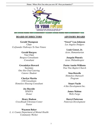 Theme: “Where Were You when you were 18? Were you homeless?”




      BOARD OF DIRECTORS                                         ADVISORY BOARD

          Gerald Thompson                                        “Sweet” Lou Johnson
                Chair                                             Los Angeles Dodgers
  Co/founder Pathways To Your Future
                                                                    Louis Gosset, Jr.
           Gerald Burgess                                          Actor, Humanitarian
              Vice Chair
          Burgess Consultants                                      Joaquin Phoenix
              Consultant                                          Actor, Philanthropist

          Gwendolyn Howard                                      Pastor Austin Williams
              Secretary                                         True Vine Baptist Church
         One Hot Chef Catering
           Caterer /Student                                          Stan Dowells
                                                                   Homeless Outreach
          Cherlyn Martin                                               Program
          CM Consultants
     Homeless Housing Consultant                                      Stuart Nacht
                                                                 4-Site Development Inc.
              Joy Rayside
                SPADVA                                                James Malone
                 Owner                                                 Wells Fargo

            Henry Hudson                                           Darryl Patterson
      CrossRoads Christian Center                                Patterson Development
               Pastor

             Waymon Baker
L. A. County Department of Mental Health
           Community Worker


                                                5
 