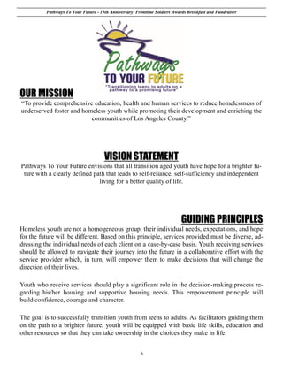 Pathways To Your Future - 15th Anniversary Frontline Soldiers Awards Breakfast and Fundraiser




OUR MISSION
“To provide comprehensive education, health and human services to reduce homelessness of
underserved foster and homeless youth while promoting their development and enriching the
                          communities of Los Angeles County.”




                                      VISION STATEMENT
Pathways To Your Future envisions that all transition aged youth have hope for a brighter fu-
 ture with a clearly defined path that leads to self-reliance, self-sufficiency and independent
                               living for a better quality of life.




                                                                           GUIDING PRINCIPLES
Homeless youth are not a homogeneous group, their individual needs, expectations, and hope
for the future will be different. Based on this principle, services provided must be diverse, ad-
dressing the individual needs of each client on a case-by-case basis. Youth receiving services
should be allowed to navigate their journey into the future in a collaborative effort with the
service provider which, in turn, will empower them to make decisions that will change the
direction of their lives.

Youth who receive services should play a significant role in the decision-making process re-
garding his/her housing and supportive housing needs. This empowerment principle will
build confidence, courage and character.

The goal is to successfully transition youth from teens to adults. As facilitators guiding them
on the path to a brighter future, youth will be equipped with basic life skills, education and
other resources so that they can take ownership in the choices they make in life.


                                                        6
 