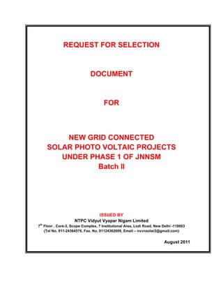 REQUEST FOR SELECTION


                             DOCUMENT


                                     FOR



          NEW GRID CONNECTED
      SOLAR PHOTO VOLTAIC PROJECTS
         UNDER PHASE 1 OF JNNSM
                 Batch II




                              ISSUED BY
                    NTPC Vidyut Vyapar Nigam Limited
 th
7 Floor , Core-3, Scope Complex, 7 Institutional Area, Lodi Road, New Delhi -110003
  (Tel No. 011-24364578, Fax. No. 01124362009, Email – nvvnsolar2@gmail.com)


                                                                       August 2011
 