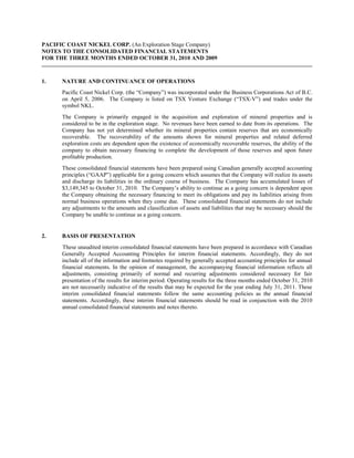 PACIFIC COAST NICKEL CORP. (An Exploration Stage Company)
NOTES TO THE CONSOLIDATED FINANCIAL STATEMENTS
FOR THE THREE MONTHS ENDED OCTOBER 31, 2010 AND 2009



1.    NATURE AND CONTINUANCE OF OPERATIONS
      Pacific Coast Nickel Corp. (the “Company”) was incorporated under the Business Corporations Act of B.C.
      on April 5, 2006. The Company is listed on TSX Venture Exchange (“TSX-V”) and trades under the
      symbol NKL.
      The Company is primarily engaged in the acquisition and exploration of mineral properties and is
      considered to be in the exploration stage. No revenues have been earned to date from its operations. The
      Company has not yet determined whether its mineral properties contain reserves that are economically
      recoverable. The recoverability of the amounts shown for mineral properties and related deferred
      exploration costs are dependent upon the existence of economically recoverable reserves, the ability of the
      company to obtain necessary financing to complete the development of those reserves and upon future
      profitable production.
      These consolidated financial statements have been prepared using Canadian generally accepted accounting
      principles (“GAAP”) applicable for a going concern which assumes that the Company will realize its assets
      and discharge its liabilities in the ordinary course of business. The Company has accumulated losses of
      $3,149,345 to October 31, 2010. The Company’s ability to continue as a going concern is dependent upon
      the Company obtaining the necessary financing to meet its obligations and pay its liabilities arising from
      normal business operations when they come due. These consolidated financial statements do not include
      any adjustments to the amounts and classification of assets and liabilities that may be necessary should the
      Company be unable to continue as a going concern.


2.    BASIS OF PRESENTATION
      These unaudited interim consolidated financial statements have been prepared in accordance with Canadian
      Generally Accepted Accounting Principles for interim financial statements. Accordingly, they do not
      include all of the information and footnotes required by generally accepted accounting principles for annual
      financial statements. In the opinion of management, the accompanying financial information reflects all
      adjustments, consisting primarily of normal and recurring adjustments considered necessary for fair
      presentation of the results for interim period. Operating results for the three months ended October 31, 2010
      are not necessarily indicative of the results that may be expected for the year ending July 31, 2011. These
      interim consolidated financial statements follow the same accounting policies as the annual financial
      statements. Accordingly, these interim financial statements should be read in conjunction with the 2010
      annual consolidated financial statements and notes thereto.
 