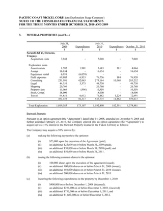 PACIFIC COAST NICKEL CORP. (An Exploration Stage Company)
NOTES TO THE CONSOLIDATED FINANCIAL STATEMENTS
FOR THE THREE MONTHS ENDED OCTOBER 31, 2010 AND 2009


5.   MINERAL PROPERTIES (cont’d…)


                                     July 31,                         July 31,
                                      2009         Expenditures        2010       Expenditures October 31, 2010
                                        $               $                $             $              $
     Sarandi del Yi, Durazno,
     Uruguay
        Acquisition costs            7,048                 -            7,048              -        7,048

       Exploration costs
        Amortization                 1,782            1,901             3,683           381        4,064
        Assays                      16,634                -            16,634             -       16,634
        Equipment rental             6,059           (6,059)                -             -            -
        Field expenses              69,803            6,933            76,736           184       76,920
        Consulting                 231,101           42,063           273,164        10,068      283,232
        Legal                       44,355            5,375            49,730             -       49,730
        Mapping                     20,760                -            20,760             -       20,760
        Property fees               11,066             (508)           10,558             -       10,558
        Stock-Comp.                 18,000                -            18,000             -       18,000
        Travel                      64,851            6,612            71,462         1,229       72,691
                                   491,459           56,317           547,775        11,862      559,637

       Total Exploration         1,019,383          173,107        1,192,490        182,391     1,374,881


     Burwash Property
     Pursuant to an option agreement (the “Agreement”) dated May 14, 2008, amended on December 9, 2008 and
     further amended February 23, 2010, the Company entered into an option agreement (the “Agreement”) to
     acquire up to a 75% interest in the Burwash Property located in the Yukon Territory as follows:
     The Company may acquire a 50% interest by:

     (a)       making the following payments to the optionor:

               (i)         $25,000 upon the execution of the Agreement (paid);
               (ii)        an additional $25,000 on or before March 31, 2009 (paid);
               (iii)       an additional $30,000 on or before March 31, 2010 (paid); and
               (iv)        an additional $50,000 on or before March 31, 2011.

     (b)       issuing the following common shares to the optionor:

               (i)         100,000 shares upon the execution of the agreement (issued);
               (ii)        an additional 100,000 shares on or before March 31, 2009 (issued);
               (iii)       an additional 150,000 shares on or before March 31, 2010 (issued);
               (iv)        an additional 200,000 shares on or before March 31, 2011.

     (c)       incurring the following expenditures on the property by December 1, 2010:

               (i)         $400,000 on or before December 1, 2008 (incurred);
               (ii)        an additional $250,000 on or before December 1, 2010; (incurred)
               (iii)       an additional $750,000 on or before December 1, 2011; and
               (iv)        an additional $1,600,000 on or before December 1, 2012.
 