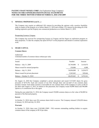 PACIFIC COAST NICKEL CORP. (An Exploration Stage Company)
NOTES TO THE CONSOLIDATED FINANCIAL STATEMENTS
FOR THE THREE MONTHS ENDED OCTOBER 31, 2010 AND 2009


5.   MINERAL PROPERTIES (cont’d…)

     The Company may acquire an additional 10% interest by providing the optionor with a positive feasibility
     study in respect of the property on or before March 31, 2016 and a further 15% interest by providing all of the
     funding required to put the Property into commercial production on or before March 31, 2019.


     Prospecting Licences, Uruguay
     The Company has received five prospecting licences in Uruguay and has begun an exploration program on
     these properties. To date the company has spent $559,637 on the properties and intends to continue exploration
     work.


6.   SHARE CAPITAL
     Common Shares

     Authorized:
     Unlimited number of common shares without par value


     Issued:                                                                            Number            Amount
     Balance – July 31, 2009                                                          34,744,000     $    3,618,875
     Shares issued for mineral properties                                                150,000               6,000
     Balance – July 31, 2010                                                          34,894,000     $    3,624,875
     Shares issued for private placement                                                5,565,842           249,666
     Balance – October 31, 2010                                                       40,459,842     $    3,874,541

     On August 12, 2010 the Company completed a private placement and issued 5,515,842 shares for gross
     proceeds of $275,792. Each unit consists of one flow through share and one-half of one common share
     purchase warrant. Each whole warrant is exercisable for one common share of the Company at a price of $0.10
     per share until August 12, 2012. In relation to this placement, the Company issued 50,000 shares and 500,000
     options as A commission fee to the agent.

     During the year ended July 31, 2010, the Company issued 150,000 common shares at a fair value of $6,000 for
     payment of the Burwash property.
     Escrow
     At October 31, 2010, there were Nil common shares held in escrow. The Company released 2,936,850 shares
     in January 10, 2010 and July 10, 2010.
     Warrants
     At October 31, 2010, there were 2,545,000 (2009 – Nil) warrants outstanding enabling holders to acquire
     common shares of the company at $0.10 per share.
 