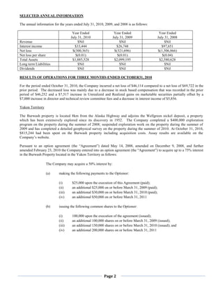SELECTED ANNUAL INFORMATION

The annual information for the years ended July 31, 2010, 2009, and 2008 is as follows:

                                   Year Ended                   Year Ended                   Year Ended
                                  July 31, 2010                July 31, 2009                July 31, 2008
Revenue                                $Nil                         $Nil                         $Nil
Interest income                      $33,444                      $26,748                      $97,651
Net loss                           $(300,365)                   $(321,696)                  $(1,506,866)
Net loss per share                   $(0.01)                      $(0.01)                      $(0.04)
Total Assets                       $1,885,528                   $2,099,195                   $2,580,628
Long term Liabilities                  $Nil                         $Nil                         $Nil
Dividends                              $Nil                         $Nil                         $Nil

RESULTS OF OPERATIONS FOR THREE MONTHS ENDED OCTOBER31, 2010

For the period ended October 31, 2010, the Company incurred a net loss of $46,114 compared to a net loss of $69,722 in the
prior period. The decreased loss was mainly due to a decrease in stock based compensation that was recorded in the prior
period of $46,252 and a $7,517 increase in Unrealized and Realized gains on marketable securities partially offset by a
$7,000 increase in director and technical review committee fees and a decrease in interest income of $5,856.

Yukon Territory

The Burwash property is located 8km from the Alaska Highway and adjoins the Wellgreen nickel deposit, a property
which has been extensively explored since its discovery in 1952. The Company completed a $400,000 exploration
program on the property during the summer of 2008; suspended exploration work on the property during the summer of
2009 and has completed a detailed geophysical survey on the property during the summer of 2010. At October 31, 2010,
$815,244 had been spent on the Burwash property including acquisition costs. Assay results are available on the
Company’s website.

Pursuant to an option agreement (the “Agreement”) dated May 14, 2008, amended on December 9, 2008, and further
amended February 23, 2010 the Company entered into an option agreement (the “Agreement”) to acquire up to a 75% interest
in the Burwash Property located in the Yukon Territory as follows:

                  The Company may acquire a 50% interest by:

                  (a)     making the following payments to the Optionor:

                          (i)      $25,000 upon the execution of this Agreement (paid);
                          (ii)     an additional $25,000 on or before March 31, 2009 (paid);
                          (iii)    an additional $30,000 on or before March 31, 2010 (paid);
                          (iv)     an additional $50,000 on or before March 31, 2011

                  (b)     issuing the following common shares to the Optionor:

                          (i)      100,000 upon the execution of the agreement (issued);
                          (ii)     an additional 100,000 shares on or before March 31, 2009 (issued);
                          (iii)    an additional 150,000 shares on or before March 31, 2010 (issued); and
                          (iv)     an additional 200,000 shares on or before March 31, 2011




                                                         Page 2
 