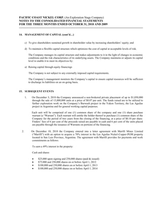 PACIFIC COAST NICKEL CORP. (An Exploration Stage Company)
NOTES TO THE CONSOLIDATED FINANCIAL STATEMENTS
FOR THE THREE MONTHS ENDED OCTOBER 31, 2010 AND 2009


14. MANAGEMENT OF CAPITAL (cont’d…)


      c) To give shareholders sustained growth in shareholder value by increasing shareholders’ equity; and

      d) To maintain a flexible capital structure which optimizes the cost of capital at acceptable levels of risk.

           The Company manages its capital structure and makes adjustments to it in the light of changes in economic
           conditions and the risk characteristics of its underlying assets. The Company maintains or adjusts its capital
           level to enable it to meet its objectives by:

      a) Raising capital through equity financings

           The Company is not subject to any externally imposed capital requirements.

           The Company’s management monitors the Company’s capital to ensure capital resources will be sufficient
           to discharge its liabilities on an on-going basis.


15. SUBSEQUENT EVENTS

      1.      On December 3, 2010 the Company announced a non-brokered private placement of up to $1,050,000
              through the sale of 15,000,000 units at a price of $0.07 per unit. The funds raised are to be utilized to
              further exploration work on the Company’s Burwash project in the Yukon Territory, the Las Aguilas
              project in Argentina and for general working capital purposes.

              Each unit will be comprised of one (1) common share of the company and one (1) share purchase
              warrant (a “Warrant”). Each warrant will entitle the holder thereof to purchase (1) common share of the
              Company for the period of two years from the closing of the financing, at a price of $0.10 per share.
              Finders’ fees of 6 per cent of the proceeds raised are payable in cash and 6 per cent of the units placed
              are payable through the issuance of Warrants on portions of the financing.

 2.          On December 10, 2010 the Company entered into a letter agreement with Marifil Mines Limited
              (“Marifil”) with an option to acquire a 70% interest in the Las Aguilas Nickel-Copper-PGM property
              located in San Luis Province, Argentina. The agreement with Marifil provides for payments and work
              commitments as follows:

              To earn a 49% interest in the property:

              Cash and shares

                    $25,000 upon signing and 250,000 shares (paid & issued)
                    $75,000 and 250,000 shares on or before April 1, 2012
                    $100,000 and 250,000 shares on or before April 1, 2013
                    $100,000 and 250,000 shares on or before April 1, 2014
 