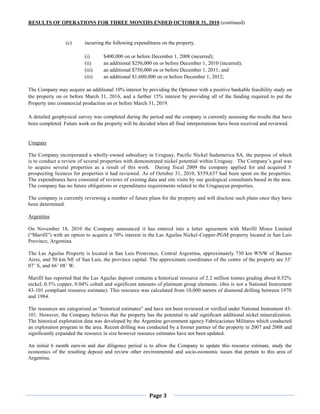 RESULTS OF OPERATIONS FOR THREE MONTHS ENDED OCTOBER 31, 2010 (continued)


                 (c)      incurring the following expenditures on the property.

                          (i)      $400,000 on or before December 1, 2008 (incurred);
                          (ii)     an additional $250,000 on or before December 1, 2010 (incurred);
                          (iii)    an additional $750,000 on or before December 1, 2011; and
                          (iii)    an additional $1,600,000 on or before December 1, 2012;

The Company may acquire an additional 10% interest by providing the Optionor with a positive bankable feasibility study on
the property on or before March 31, 2016, and a further 15% interest by providing all of the funding required to put the
Property into commercial production on or before March 31, 2019.

A detailed geophysical survey was completed during the period and the company is currently assessing the results that have
been completed. Future work on the property will be decided when all final interpretations have been received and reviewed.


Uruguay

The Company incorporated a wholly-owned subsidiary in Uruguay, Pacific Nickel Sudamerica SA, the purpose of which
is to conduct a review of several properties with demonstrated nickel potential within Uruguay. The Company’s goal was
to acquire several properties as a result of this work. During fiscal 2009 the company applied for and acquired 5
prospecting licences for properties it had reviewed. As of October 31, 2010, $559,637 had been spent on the properties.
The expenditures have consisted of reviews of existing data and site visits by our geological consultants based in the area.
The company has no future obligations or expenditures requirements related to the Uruguayan properties.

The company is currently reviewing a number of future plans for the property and will disclose such plans once they have
been determined.

Argentina

On November 18, 2010 the Company announced it has entered into a letter agreement with Marifil Mines Limited
(“Marifil”) with an option to acquire a 70% interest in the Las Aguilas Nickel-Copper-PGM property located in San Luis
Province, Argentina.

The Las Aguilas Property is located in San Luis Pronvince, Central Argentina, approximately 730 km WNW of Buenos
Aires, and 50 km NE of San Luis, the province capital. The approximate coordinates of the centre of the property are 33’
07’ S, and 66’ 08’ W.

Marifil has reported that the Las Aguilas deposit contains a historical resource of 2.2 million tonnes grading about 0.52%
nickel, 0.5% copper, 0.04% cobalt and significant amounts of platinum group elements. (this is not a National Instrument
43-101 compliant resource estimate). This resource was calculated from 10,000 meters of diamond drilling between 1970
and 1984.

The resources are categorized as “historical estimates” and have not been reviewed or verified under National Instrument 43-
101. However, the Company believes that the property has the potential to add significant additional nickel mineralization.
The historical exploration data was developed by the Argentine government agency Fabricaciones Militares which conducted
an exploration program in the area. Recent drilling was conducted by a former partner of the property in 2007 and 2008 and
significantly expanded the resource in size however resource estimates have not been updated.

An initial 6 month earn-in and due diligence period is to allow the Company to update this resource estimate, study the
economics of the resulting deposit and review other environmental and socio-economic issues that pertain to this area of
Argentina.




                                                         Page 3
 