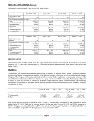 SUMMARY OF QUARTERLY RESULTS

The quarterly results of Pacific Coast Nickel Corp. are as follows:


                               October 31, 2010              July 31, 2010                April 30, 2010            January 31, 2010
 (a) Net sales or total
 revenues                                         $0                          $0                            $0                         $0
 (b) Loss before extraordinary items
 - total                                 $(46,114)                      $(98,244)                  $(60,721)                  $(71,678)
 - per share undiluted                     $(0.00)                        $(0.01)                    $(0.00)                    $(0.00)
 - per share diluted                       $(0.00)                        $(0.01)                    $(0.00)                    $(0.00)
 (c) Net Loss
 - total                                 $(46,114)                      $(98,244)                  $(60,721)                  $(71,678)
 - per share undiluted                     $(0.00)                        $(0.01)                    $(0.00)                    $(0.00)
 - per share diluted                       $(0.00)                        $(0.01)                    $(0.00)                    $(0.00)


                               October 31, 2009              July 31, 2009                April 30, 2009            January 31, 2009
 (a) Net sales or total
 revenues                                         $0                          $0                            $0                         $0
 (b) Loss before extraordinary items
 - total                                 $(69,722)                     $(111,240)                  $(62,264)                  $(72,551)
 - per share undiluted                     $(0.00)                        $(0.01)                    $(0.00)                    $(0.00)
 - per share diluted                       $(0.00)                        $(0.01)                    $(0.00)                    $(0.00)
 (c) Net Loss
 - total                                 $(69,722)                     $(111,240)                  $(62,264)                  $(72,551)
 - per share undiluted                     $(0.00)                        $(0.01)                    $(0.00)                    $(0.00)
 - per share diluted                       $(0.00)                        $(0.01)                    $(0.00)                    $(0.00)


FIRST QUARTER

The quarterly losses recorded in each of the past eight quarters have remained consistent with the exception of the fourth
quarter of July 31, 2009 which contained a $56,893 write-down in mineral properties related to the Big Nic, Devil’s Lake and
La Paz County.

LIQUIDITY

The Company has financed its operations to date through the issuance of common shares. As the Company develops its
existing properties and as new properties added to its portfolio the company will continue to seek capital through the issuance
of equity. The Company will require additional capital to conduct further exploration on its existing properties. The
consolidated financial statements have been prepared on a going concern basis which assumes that the Company will be able
to realize its assets and discharge its liabilities in the normal course of business for the foreseeable future. The continuing
operations of the Company are dependent upon its ability to continue to raise adequate financing and to commence profitable
operations in the future.


                                                       October 31, 2010         July 31, 2010          July 31, 2009       July 31, 2008
                                                                                      $                      $                   $

Working capital                                           $606,047                    565,455                974,153         1,607,665
Deficit                                                  (3,149,345)                (3,103,231)            (2,802,866)      (2,481,170)


Cash used in operating activities for the period ended October 31, 2010 was $90,334 compared to $64,760 during the period
ended October 31, 2009. Cash used in investing activities for the year ended October 31, 2010 was $92,663 compared to
$61,393 during the period ended October 31, 2009. Cash provided by financing activities for the period ended October 31,
2010 was $233,937 compared to $Nil during the period ended October 31, 2009.




                                                               Page 5
 