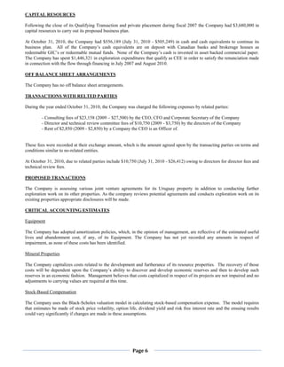 CAPITAL RESOURCES

Following the close of its Qualifying Transaction and private placement during fiscal 2007 the Company had $3,680,000 in
capital resources to carry out its proposed business plan.

At October 31, 2010, the Company had $556,189 (July 31, 2010 - $505,249) in cash and cash equivalents to continue its
business plan. All of the Company’s cash equivalents are on deposit with Canadian banks and brokerage houses as
redeemable GIC’s or redeemable mutual funds. None of the Company’s cash is invested in asset backed commercial paper.
The Company has spent $1,446,321 in exploration expenditures that qualify as CEE in order to satisfy the renunciation made
in connection with the flow through financing in July 2007 and August 2010.

OFF BALANCE SHEET ARRANGEMENTS

The Company has no off balance sheet arrangements.

TRANSACTIONS WITH RELTED PARTIES

During the year ended October 31, 2010, the Company was charged the following expenses by related parties:

         - Consulting fees of $23,158 (2009 – $27,500) by the CEO, CFO and Corporate Secretary of the Company
         - Director and technical review committee fees of $10,750 (2009 - $3,750) by the directors of the Company
         - Rent of $2,850 (2009 - $2,850) by a Company the CEO is an Officer of.


These fees were recorded at their exchange amount, which is the amount agreed upon by the transacting parties on terms and
conditions similar to no-related entities.

At October 31, 2010, due to related parties include $10,750 (July 31, 2010 - $26,412) owing to directors for director fees and
technical review fees.

PROPOSED TRANACTIONS

The Company is assessing various joint venture agreements for its Uruguay property in addition to conducting further
exploration work on its other properties. As the company reviews potential agreements and conducts exploration work on its
existing properties appropriate disclosures will be made.

CRITICAL ACCOUNTING ESTIMATES

Equipment

The Company has adopted amortization policies, which, in the opinion of management, are reflective of the estimated useful
lives and abandonment cost, if any, of its Equipment. The Company has not yet recorded any amounts in respect of
impairment, as none of these costs has been identified.

Mineral Properties

The Company capitalizes costs related to the development and furtherance of its resource properties. The recovery of those
costs will be dependent upon the Company’s ability to discover and develop economic reserves and then to develop such
reserves in an economic fashion. Management believes that costs capitalized in respect of its projects are not impaired and no
adjustments to carrying values are required at this time.

Stock-Based Compensation

The Company uses the Black-Scholes valuation model in calculating stock-based compensation expense. The model requires
that estimates be made of stock price volatility, option life, dividend yield and risk free interest rate and the ensuing results
could vary significantly if changes are made in these assumptions.




                                                           Page 6
 