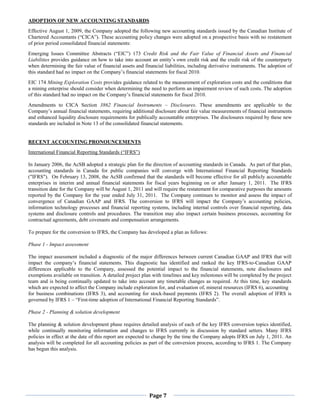 ADOPTION OF NEW ACCOUNTING STANDARDS
Effective August 1, 2009, the Company adopted the following new accounting standards issued by the Canadian Institute of
Chartered Accountants (“CICA”). These accounting policy changes were adopted on a prospective basis with no restatement
of prior period consolidated financial statements:
Emerging Issues Committee Abstracts (“EIC”) 173 Credit Risk and the Fair Value of Financial Assets and Financial
Liabilities provides guidance on how to take into account an entity’s own credit risk and the credit risk of the counterparty
when determining the fair value of financial assets and financial liabilities, including derivative instruments. The adoption of
this standard had no impact on the Company’s financial statements for fiscal 2010.
EIC 174 Mining Exploration Costs provides guidance related to the measurement of exploration costs and the conditions that
a mining enterprise should consider when determining the need to perform an impairment review of such costs. The adoption
of this standard had no impact on the Company’s financial statements for fiscal 2010.
Amendments to CICA Section 3862 Financial Instruments – Disclosures. These amendments are applicable to the
Company’s annual financial statements, requiring additional disclosure about fair value measurements of financial instruments
and enhanced liquidity disclosure requirements for publically accountable enterprises. The disclosures required by these new
standards are included in Note 13 of the consolidated financial statements.


RECENT ACCOUNTING PRONOUNCEMENTS
International Financial Reporting Standards (“IFRS”)

In January 2006, the AcSB adopted a strategic plan for the direction of accounting standards in Canada. As part of that plan,
accounting standards in Canada for public companies will converge with International Financial Reporting Standards
("IFRS"). On February 13, 2008, the AcSB confirmed that the standards will become effective for all publicly accountable
enterprises in interim and annual financial statements for fiscal years beginning on or after January 1, 2011. The IFRS
transition date for the Company will be August 1, 2011 and will require the restatement for comparative purposes the amounts
reported by the Company for the year ended July 31, 2011. The Company continues to monitor and assess the impact of
convergence of Canadian GAAP and IFRS. The conversion to IFRS will impact the Company’s accounting policies,
information technology processes and financial reporting systems, including internal controls over financial reporting, data
systems and disclosure controls and procedures. The transition may also impact certain business processes, accounting for
contractual agreements, debt covenants and compensation arrangements.

To prepare for the conversion to IFRS, the Company has developed a plan as follows:

Phase 1 - Impact assessment

The impact assessment included a diagnostic of the major differences between current Canadian GAAP and IFRS that will
impact the company’s financial statements. This diagnostic has identified and ranked the key IFRS-to-Canadian GAAP
differences applicable to the Company, assessed the potential impact to the financial statements, note disclosures and
exemptions available on transition. A detailed project plan with timelines and key milestones will be completed by the project
team and is being continually updated to take into account any timetable changes as required. At this time, key standards
which are expected to affect the Company include exploration for, and evaluation of, mineral resources (IFRS 6), accounting
for business combinations (IFRS 3), and accounting for stock-based payments (IFRS 2). The overall adoption of IFRS is
governed by IFRS 1 – “First-time adoption of International Financial Reporting Standards”.

Phase 2 - Planning & solution development

The planning & solution development phase requires detailed analysis of each of the key IFRS conversion topics identified,
while continually monitoring information and changes to IFRS currently in discussion by standard setters. Many IFRS
policies in effect at the date of this report are expected to change by the time the Company adopts IFRS on July 1, 2011. An
analysis will be completed for all accounting policies as part of the conversion process, according to IFRS 1. The Company
has begun this analysis.




                                                          Page 7
 