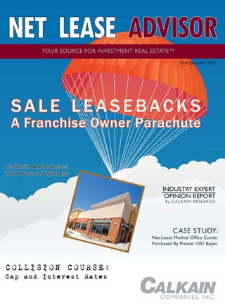 NET LEASE ADVISOR
          YOUR SOURCE FOR INVESTMENT REAL ESTATE™
                                                    First Quarter 2011




 SALE LEASEBACKS
 A Franchise Owner Parachute

Calkain Announces
2010 Award Winners

                                             INDUSTRY EXPERT
                                              OPINION REPORT
                                              By CALKAIN RESEARCH




COLLISION COURSE:
Cap and Interest Rates

                                            COMPANIES, INC.
 