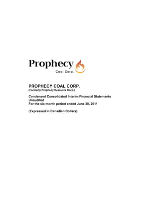 PROPHECY COAL CORP.
(Formerly Prophecy Resource Corp.)

Condensed Consolidated Interim Financial Statements
Unaudited
For the six month period ended June 30, 2011

(Expressed in Canadian Dollars)
 