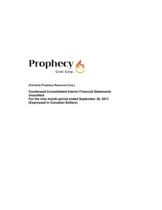 (Formerly Prophecy Resource Corp.)

Condensed Consolidated Interim Financial Statements
Unaudited
For the nine month period ended September 30, 2011
(Expressed in Canadian Dollars)
 