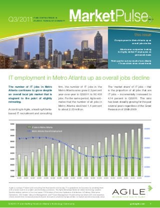 Q3/2011
                                                                                                                           agile
                              IT AND STAFFING TRENDS IN
                              ATLANTA’S TECHNOLOGY COMMUNITY


                                                                                                                           WE SPEED YOUR TIME TO TALENT


                                                                                                                                                       this issue
                                                                                                                                   IT employment in Metro Atlanta up as
                                                                                                                                                    overall jobs decline
                                                                                                                             	
                                                                                                                                        Atlanta area companies looking
                                                                                                                                      for highly skilled IT employees on
                                                                                                                                                         permanent basis

                                                                                                                             Third quarter survey results from Atlanta
                                                                                                                                     IT executives show mixed trends




IT employment in Metro Atlanta up as overall jobs decline
The number of IT jobs in Metro                               firm, the number of IT jobs in the                            The ‘market share’ of IT jobs – that
Atlanta continues to grow despite                            Metro Atlanta area grew 2.3 percent                           is the proportion of all jobs that are
an overall local job market that is                          year-over-year in Q32011 to 92,433                            IT jobs – incrementally increased to
stagnant to the point of slightly                            jobs. For the same period, Agile esti-                        4.14 percent in Q32011. This ratio
retreating.                                                  mates that the number of all jobs in                          has been steadily growing for the past
                                                             Metro Atlanta declined 1.4 percent                            several years regardless of the Great
According to Agile, a leading Atlanta-                       to about 2.23 million.                                        Recession of 2008-2009.
based IT recruitment and consulting




                                                                                                                                 agile
Agile is a unique IT talent and consulting firm that transforms the way IT organizations do business by providing them
with a faster route to top talent and technology solutions. The Agile Advantage Model provides technology leaders
flexible delivery options in five core areas: CIO Advisory Services, Application Architecture & Delivery, Enterprise
Operations, Information Lifecycle Management, and Project Management. By delivering top talent with core expertise,
clients benefit from increased productivity and innovative solutions that speed time to market and drive business value.         WE SPEED YOUR TIME TO TALENT


Q3/2011 IT and Staffing Trends in Atlanta’s Technology Community                                                           	                      gotoagile.com	1
 