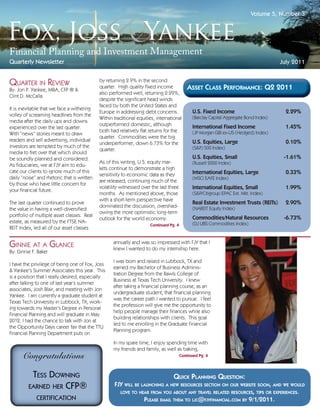 Volume 5, Number 3




Quarterly Newsletter                                                                                                                   July 2011


QUARTER IN REVIEW                            by returning 2.9% in the second
                                             quarter. High quality ﬁxed income              ASSET CLASS PERFORMANCE: Q2 2011
By: Jon P. Yankee, MBA, CFP ® &
                                             also performed well, returning 2.29%,
Clint D. McCalla
                                             despite the signiﬁcant head winds
                                             faced by both the United States and
It is inevitable that we face a withering
                                             Europe in addressing debt concerns.              U.S. Fixed Income                          2.29%
volley of screaming headlines from the                                                        (Barclay Capital Aggregate Bond Index)
                                             Within traditional equities, international
media after the daily ups and downs
                                             outperformed domestic, although                  International Fixed Income                 1.45%
experienced over the last quarter.
                                             both had relatively ﬂat returns for the          (JP Morgan GBI ex-US (Hedged) Index)
With “news” stories meant to draw
                                             quarter. Commodities were the big
readers and sell advertising, individual                                                      U.S. Equities, Large                       0.10%
                                             underperformer, down 6.73% for the
investors are tempted by much of the                                                          (S&P) 500 Index)
                                             quarter.
media to fret over that which should
be soundly planned and considered.                                                            U.S. Equities, Small                      -1.61%
                                             As of this writing, U.S. equity mar-             (Russell 2000 Index)
As ﬁduciaries, we at FJY aim to edu-
                                             kets continue to demonstrate a high
cate our clients to ignore much of this
                                             sensitivity to economic data as they             International Equities, Large              0.33%
daily “noise” and rhetoric that is written                                                    (MSCI EAFE Index)
                                             are released, continuing much of the
by those who have little concern for
your ﬁnancial future.
                                             volatility witnessed over the last three         International Equities, Small              1.99%
                                             months. As mentioned above, those                (S&P/Citigroup EPAC Ext. Mkt. Index)
                                             with a short-term perspective have
The last quarter continued to prove                                                           Real Estate Investment Trusts (REITs)      2.90%
                                             dominated the discussion, overshad-              (NAREIT Equity Index)
the value in having a well-diversiﬁed
                                             owing the more optimistic long-term
portfolio of multiple asset classes. Real                                                     Commodities/Natural Resources             -6.73%
                                             outlook for the world economy.
estate, as measured by the FTSE NA-                                                           (DJ UBS Commodities Index)
                                                                      Continued Pg. 4
REIT Index, led all of our asset classes


GINNIE AT A GLANCE                                  annually and was so impressed with FJY that I
                                                    knew I wanted to do my internship here.
By: Ginnie F. Baker
                                                    I was born and raised in Lubbock, TX and
I have the privilege of being one of Fox, Joss
                                                    earned my Bachelor of Business Adminis-
& Yankee’s Summer Associates this year. This
                                                    tration Degree from the Rawls College of
is a position that I really desired, especially
                                                    Business at Texas Tech University. I knew
after talking to one of last year’s summer
                                                    after taking a ﬁnancial planning course, as an
associates, Josh Blair, and meeting with Jon
                                                    undergraduate student, that ﬁnancial planning
Yankee. I am currently a graduate student at
                                                    was the career path I wanted to pursue. I feel
Texas Tech University in Lubbock, TX, work-
                                                    the profession will give me the opportunity to
ing towards my Master’s Degree in Personal
                                                    help people manage their ﬁnances while also
Financial Planning and will graduate in May
                                                    building relationships with clients. This goal
2012. I had the chance to talk with Jon at
                                                    led to me enrolling in the Graduate Financial
the Opportunity Days career fair that the TTU
                                                    Planning program.
Financial Planning Department puts on
                                                    In my spare time, I enjoy spending time with
                                                    my friends and family, as well as baking,
        Congratulations                                                                 Continued Pg. 4




                                                                                  QUICK PLANNING QUESTION:
                                                    FJY WILL BE LAUNCHING A NEW RESOURCES SECTION ON OUR WEBSITE SOON, AND WE WOULD
                                                      LOVE TO HEAR FROM YOU ABOUT ANY TRAVEL RELATED RESOURCES, TIPS OR EXPERIENCES.
                                                                 PLEASE EMAIL THEM TO LJC@FJYFINANCIAL.COM BY 9/1/2011.
 