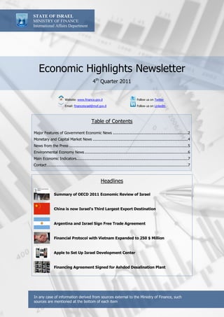 STATE OF ISRAEL
MINISTRY OF FINANCE
International Affairs Department




    Economic Highlights Newsletter
                                                4th Quarter 2011


                         Website: www.finance.gov.il                                 Follow us on Twitter

                         Email: financeisrael@mof.gov.il                             Follow us on Linkedin




                                               Table of Contents

Major Features of Government Economic News ................................................................2
Monetary and Capital Market News .................................................................................4
News from the Press .....................................................................................................5
Environmental Economy News ........................................................................................6
Main Economic Indicators...............................................................................................7
Contact ........................................................................................................................7



                                                       Headlines

                Summary of OECD 2011 Economic Review of Israel


                China is now Israel's Third Largest Export Destination


                Argentina and Israel Sign Free Trade Agreement


                Financial Protocol with Vietnam Expanded to 250 $ Million


                Apple to Set Up Israel Development Center


                Financing Agreement Signed for Ashdod Desalination Plant




In any case of information derived from sources external to the Ministry of Finance, such
sources are mentioned at the bottom of each item
 