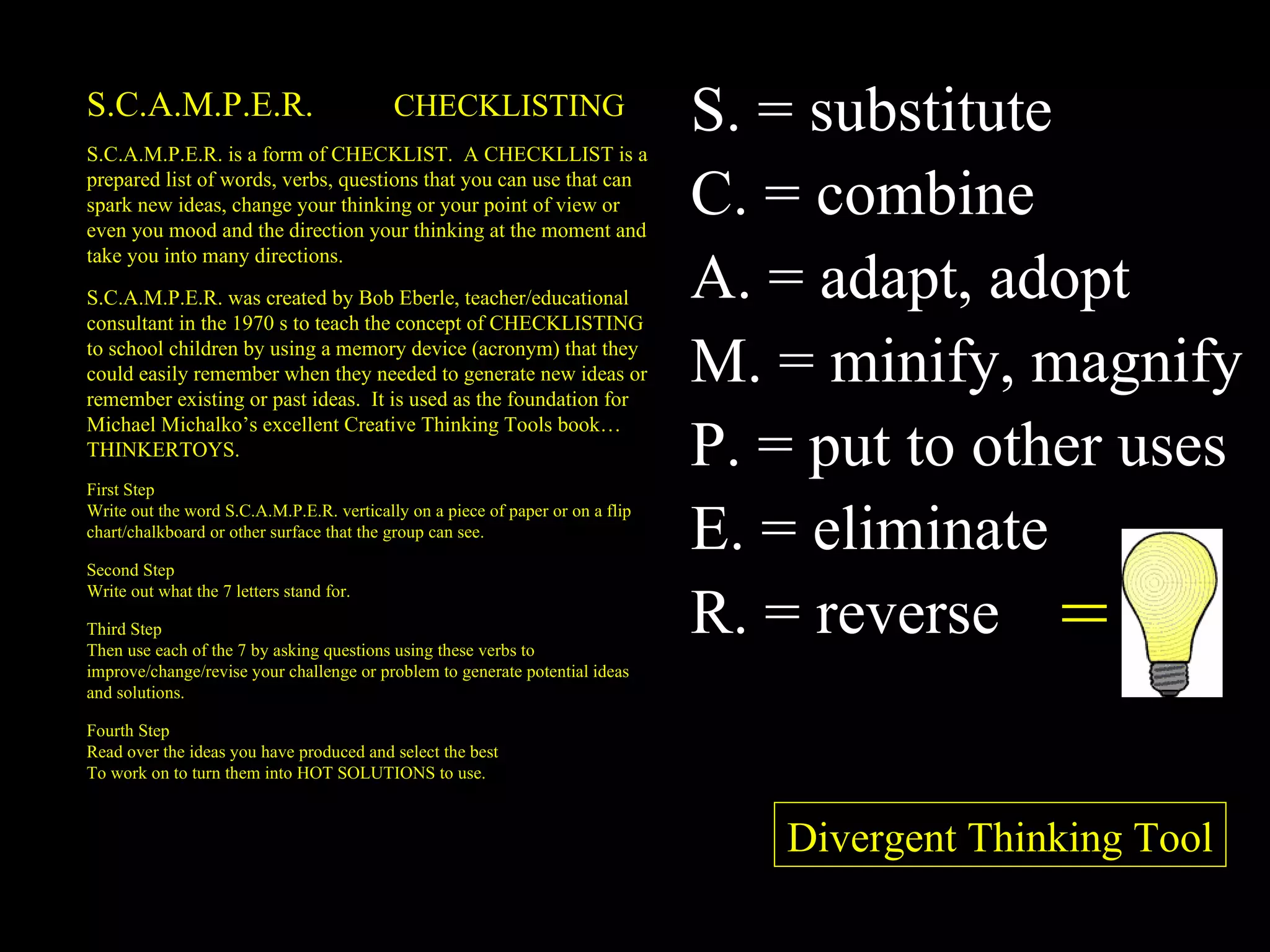 S.C.A.M.P.E.R.  CHECKLISTING S.C.A.M.P.E.R. is a form of CHECKLIST.  A CHECKLLIST is a prepared list of words, verbs, questions that you can use that can spark new ideas, change your thinking or your point of view or even you mood and the direction your thinking at the moment and take you into many directions. S.C.A.M.P.E.R. was created by Bob Eberle, teacher/educational consultant in the 1970 s to teach the concept of CHECKLISTING to school children by using a memory device (acronym) that they could easily remember when they needed to generate new ideas or remember existing or past ideas.  It is used as the foundation for Michael Michalko’s excellent Creative Thinking Tools book…THINKERTOYS. First Step Write out the word S.C.A.M.P.E.R. vertically on a piece of paper or on a flip chart/chalkboard or other surface that the group can see. Second Step Write out what the 7 letters stand for. Third Step Then use each of the 7 by asking questions using these verbs to improve/change/revise your challenge or problem to generate potential ideas and solutions. Fourth Step Read over the ideas you have produced and select the best To work on to turn them into HOT SOLUTIONS to use. = S. = substitute C. = combine A. = adapt, adopt M. = minify, magnify P. = put to other uses E. = eliminate R. = reverse Divergent Thinking Tool 